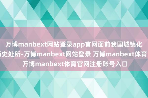 万博manbext网站登录app官网面前我国城镇化发展已进入新的历史处所-万博manbext网站登录 万博manbext体育官网注册账号入口