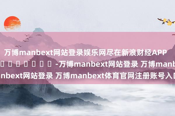 万博manbext网站登录娱乐网尽在新浪财经APP            													-万博manbext网站登录 万博manbext体育官网注册账号入口