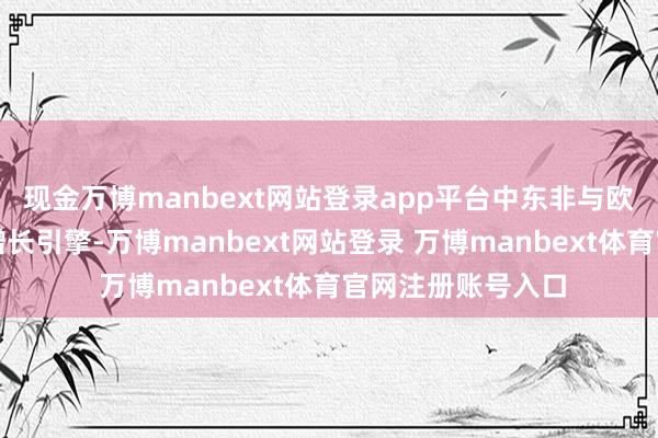 现金万博manbext网站登录app平台中东非与欧洲商场成为中枢增长引擎-万博manbext网站登录 万博manbext体育官网注册账号入口
