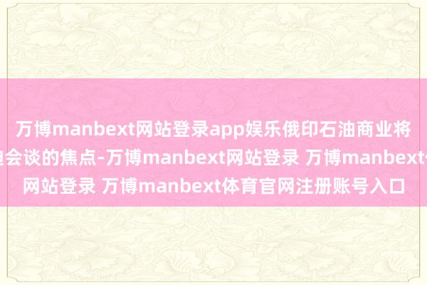 万博manbext网站登录app娱乐俄印石油商业将成为他与印度总理莫迪会谈的焦点-万博manbext网站登录 万博manbext体育官网注册账号入口