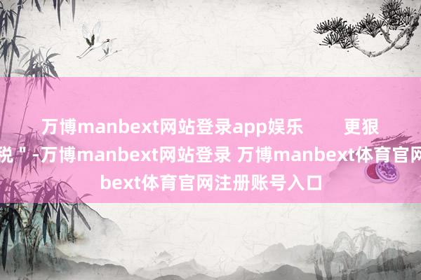 万博manbext网站登录app娱乐        更狠的是＂典礼感税＂-万博manbext网站登录 万博manbext体育官网注册账号入口