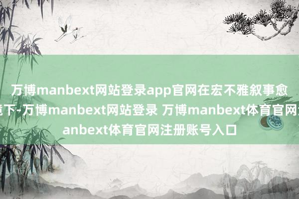 万博manbext网站登录app官网在宏不雅叙事愈加积极的环境下-万博manbext网站登录 万博manbext体育官网注册账号入口