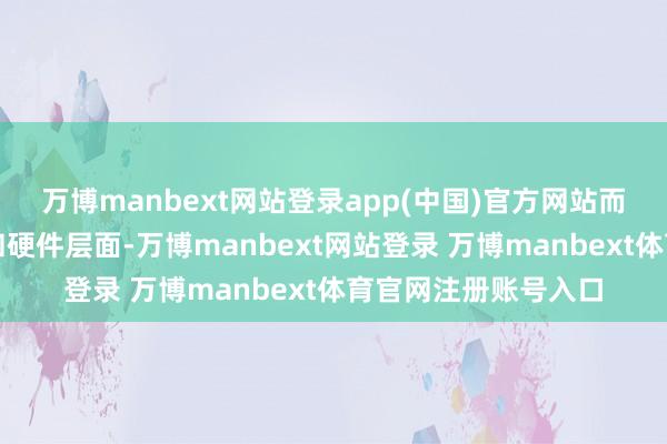 万博manbext网站登录app(中国)官方网站而是镶嵌到操作系统和硬件层面-万博manbext网站登录 万博manbext体育官网注册账号入口