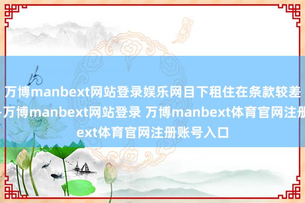 万博manbext网站登录娱乐网目下租住在条款较差的房屋中-万博manbext网站登录 万博manbext体育官网注册账号入口