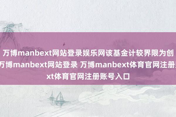 万博manbext网站登录娱乐网该基金计较界限为创业投资-万博manbext网站登录 万博manbext体育官网注册账号入口