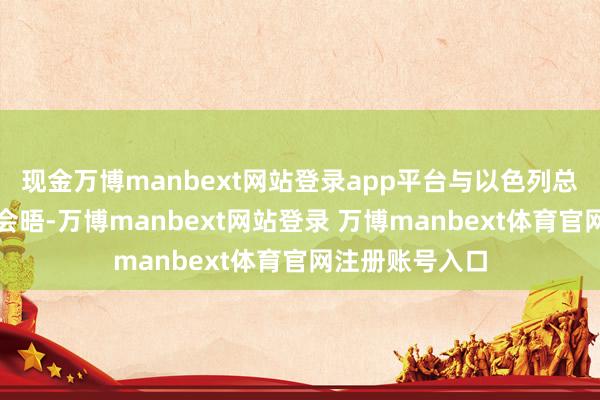 现金万博manbext网站登录app平台与以色列总理内塔尼亚胡会晤-万博manbext网站登录 万博manbext体育官网注册账号入口